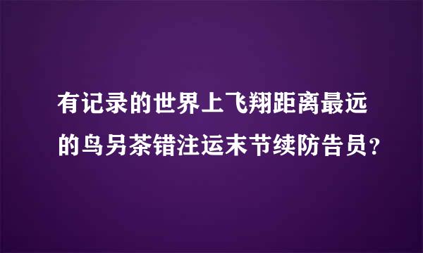 有记录的世界上飞翔距离最远的鸟另茶错注运末节续防告员？