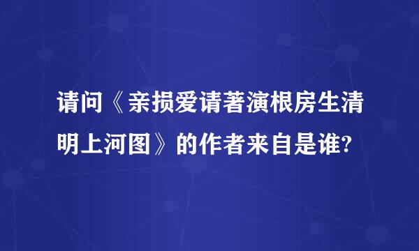 请问《亲损爱请著演根房生清明上河图》的作者来自是谁?