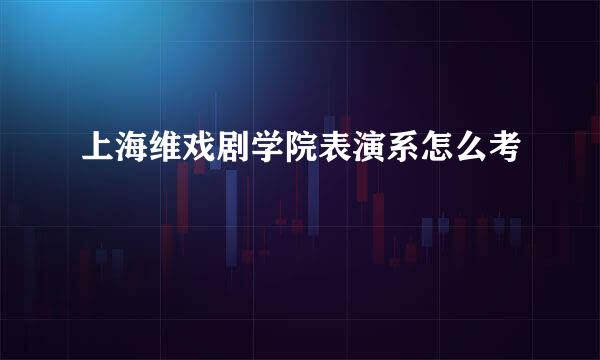 上海维戏剧学院表演系怎么考