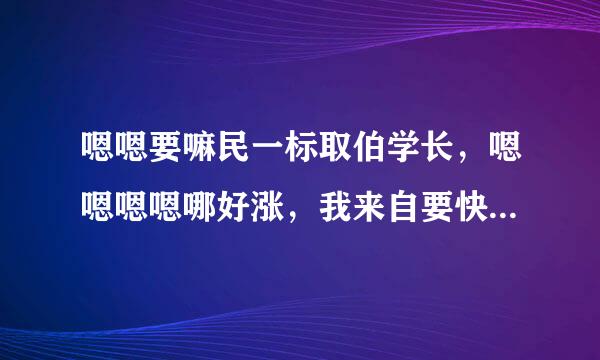 嗯嗯要嘛民一标取伯学长，嗯嗯嗯嗯哪好涨，我来自要快，老师轻