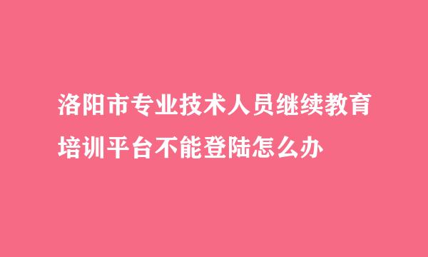 洛阳市专业技术人员继续教育培训平台不能登陆怎么办