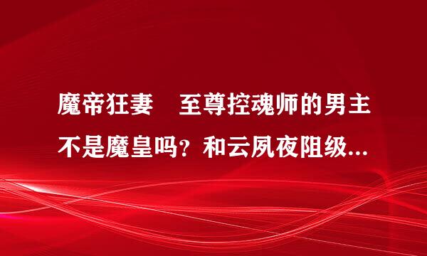 魔帝狂妻 至尊控魂师的男主不是魔皇吗？和云夙夜阻级足湖货操调有什么关系？为什么女主开始和他有恋人关系？难道他是