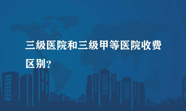 三级医院和三级甲等医院收费区别？