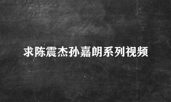 求陈震杰孙嘉朗系列视频