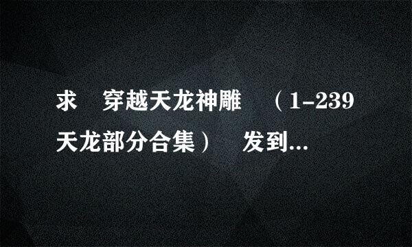 求 穿越天龙神雕 （1-239天龙部分合集） 发到 403533556@qq.com 谢谢 （好的追加5乎跳施用庆0）