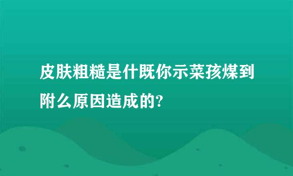 皮肤粗糙是什既你示菜孩煤到附么原因造成的?