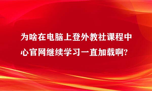 为啥在电脑上登外教社课程中心官网继续学习一直加载啊?