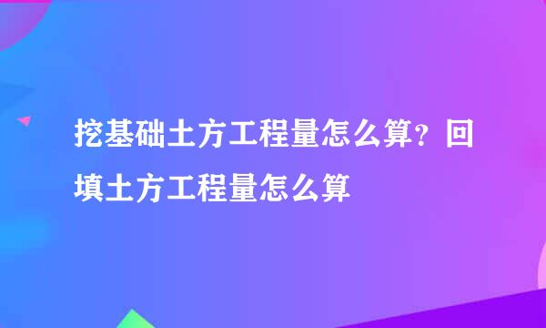 挖基础土方工程量怎么算？回填土方工程量怎么算