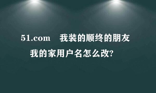 51.com 我装的顺终的朋友 我的家用户名怎么改?