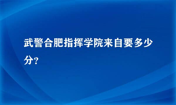 武警合肥指挥学院来自要多少分？