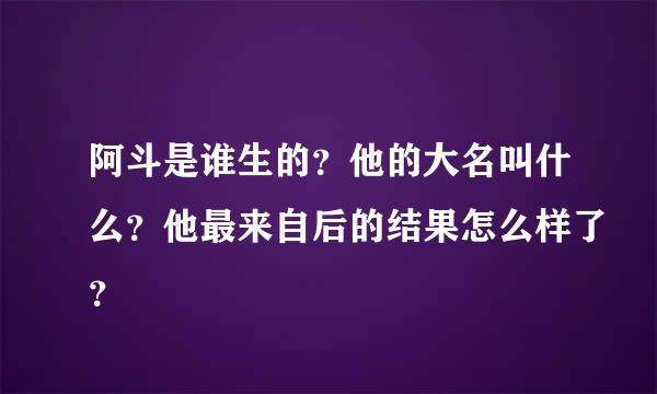 阿斗是谁生的？他的大名叫什么？他最来自后的结果怎么样了？