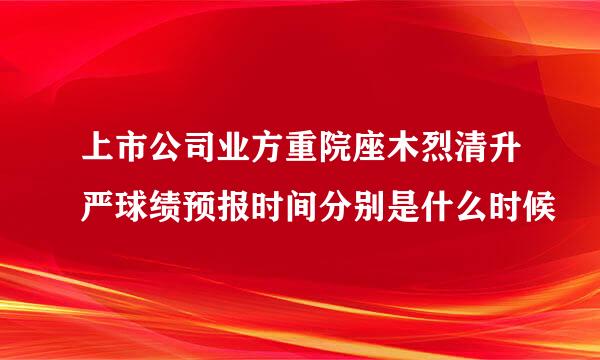 上市公司业方重院座木烈清升严球绩预报时间分别是什么时候