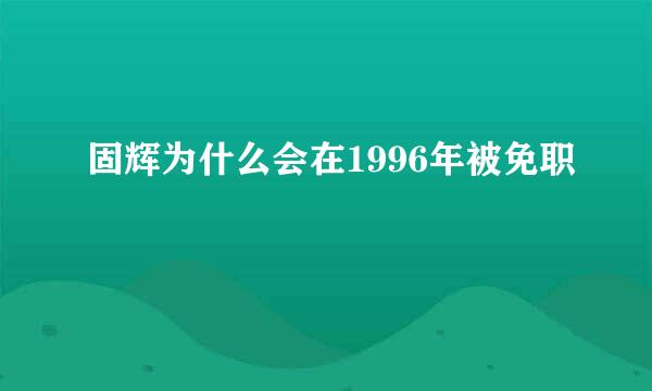 固辉为什么会在1996年被免职