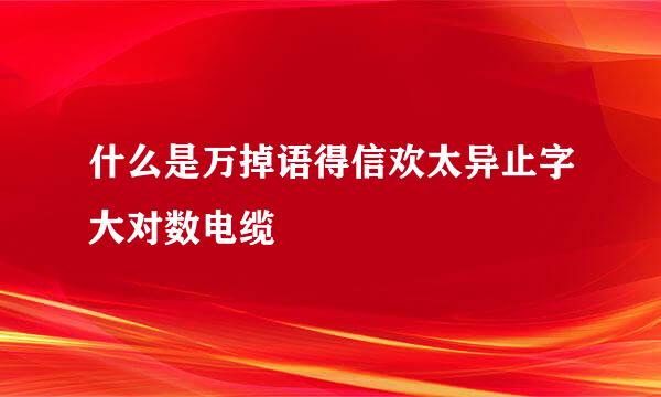 什么是万掉语得信欢太异止字大对数电缆