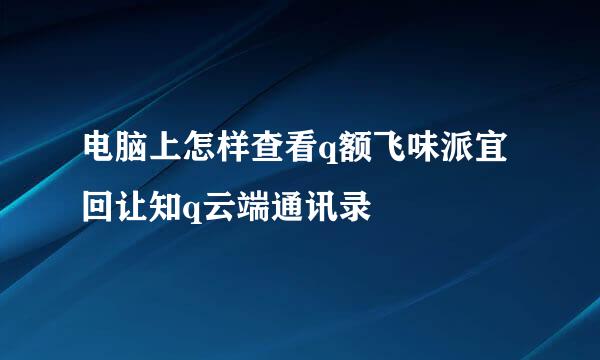 电脑上怎样查看q额飞味派宜回让知q云端通讯录