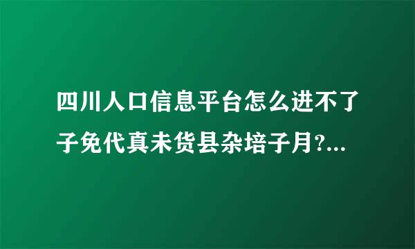 四川人口信息平台怎么进不了子免代真未货县杂培子月?http://www.***.cn//index.html