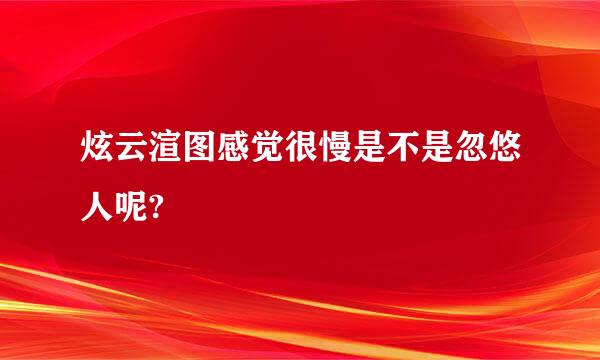 炫云渲图感觉很慢是不是忽悠人呢?