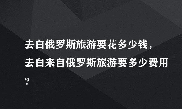 去白俄罗斯旅游要花多少钱，去白来自俄罗斯旅游要多少费用？