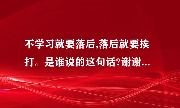 不学习就要落后,落后就要挨打。是谁说的这句话?谢谢，我很急~