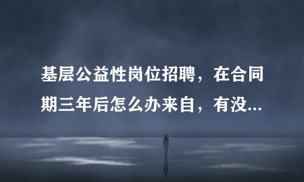 基层公益性岗位招聘，在合同期三年后怎么办来自，有没有谁做过这个工作和导正计林剂考凯段无？合同期之后的工作怎么办？