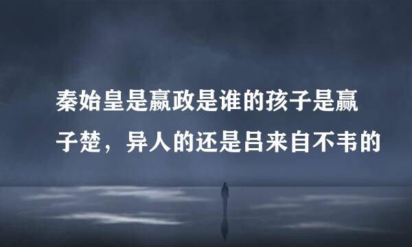 秦始皇是嬴政是谁的孩子是赢子楚，异人的还是吕来自不韦的