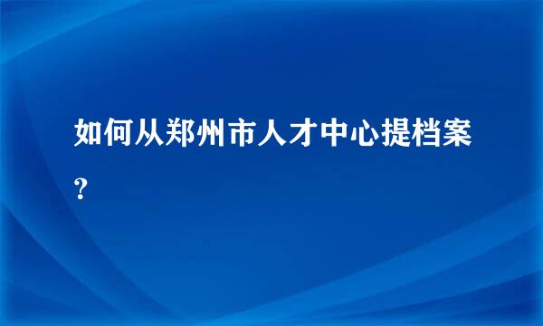 如何从郑州市人才中心提档案？