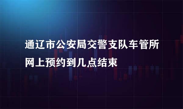 通辽市公安局交警支队车管所网上预约到几点结束