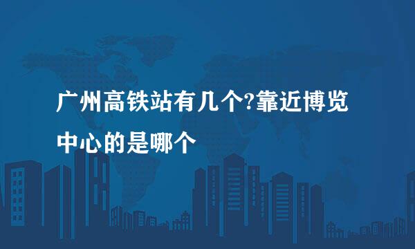 广州高铁站有几个?靠近博览中心的是哪个