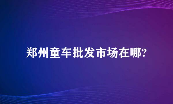 郑州童车批发市场在哪?