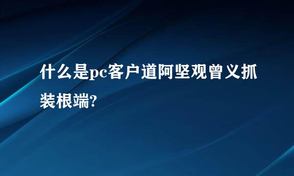 什么是pc客户道阿坚观曾义抓装根端?