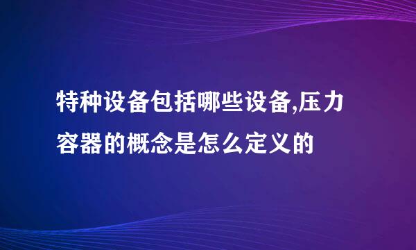 特种设备包括哪些设备,压力容器的概念是怎么定义的