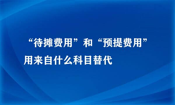 “待摊费用”和“预提费用”用来自什么科目替代