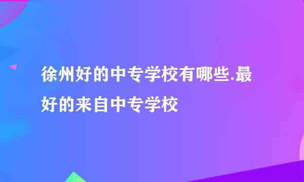 徐州好的中专学校有哪些.最好的来自中专学校