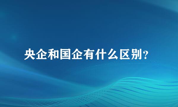 央企和国企有什么区别？