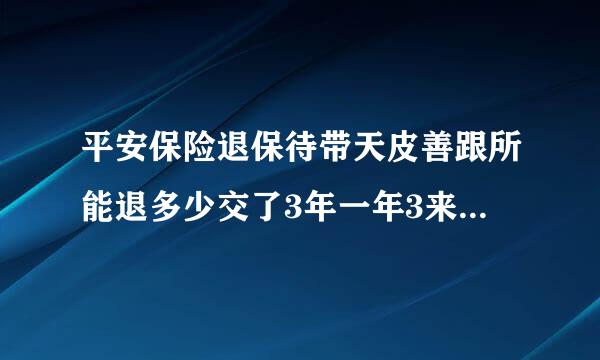 平安保险退保待带天皮善跟所能退多少交了3年一年3来自800能退多少