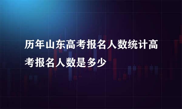 历年山东高考报名人数统计高考报名人数是多少