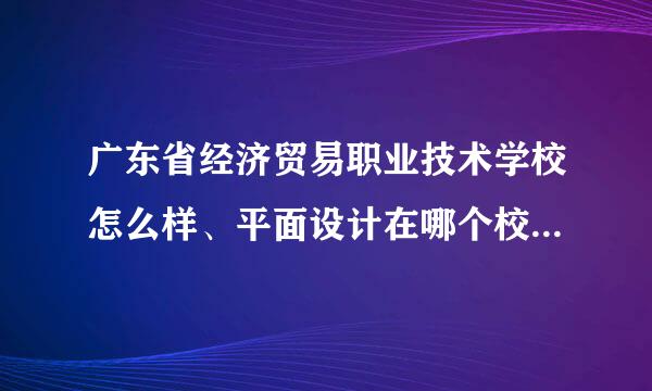 广东省经济贸易职业技术学校怎么样、平面设计在哪个校区读、学校环境怎么样、住宿环境呢。宿舍有没有网线。