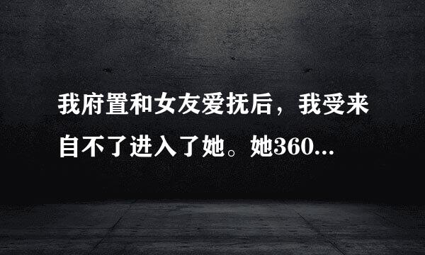 我府置和女友爱抚后，我受来自不了进入了她。她360问答和我分手了