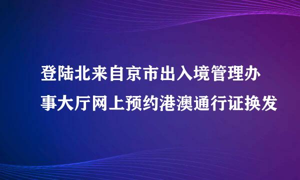 登陆北来自京市出入境管理办事大厅网上预约港澳通行证换发