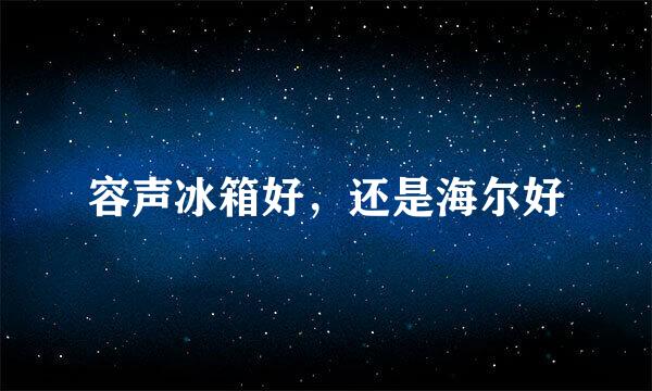 容声冰箱好，还是海尔好