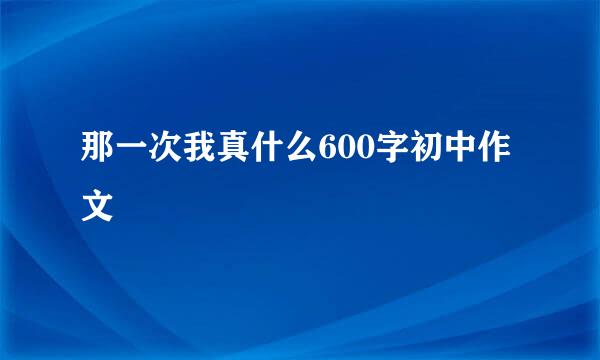 那一次我真什么600字初中作文