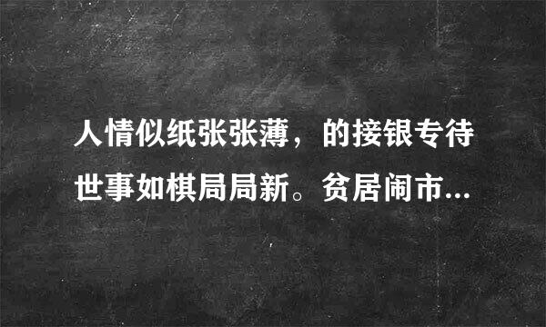 人情似纸张张薄，的接银专待世事如棋局局新。贫居闹市无人问，富在深山有远亲。 不信但看宴中酒，杯杯先敬富贵人