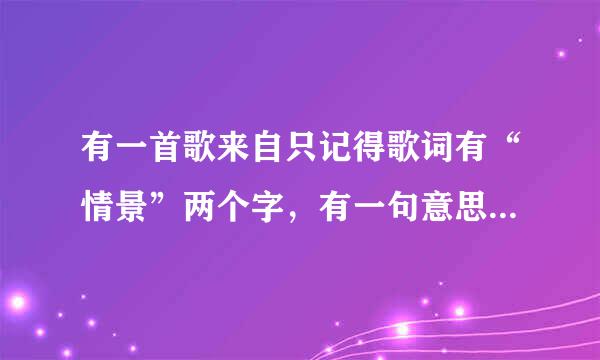 有一首歌来自只记得歌词有“情景”两个字，有一句意思好像是描写相遇的360问答时候情景会是什么样的，男声唱的