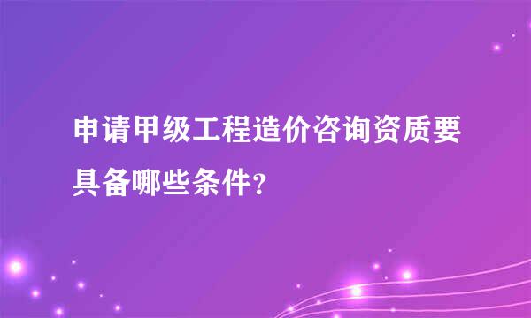 申请甲级工程造价咨询资质要具备哪些条件？