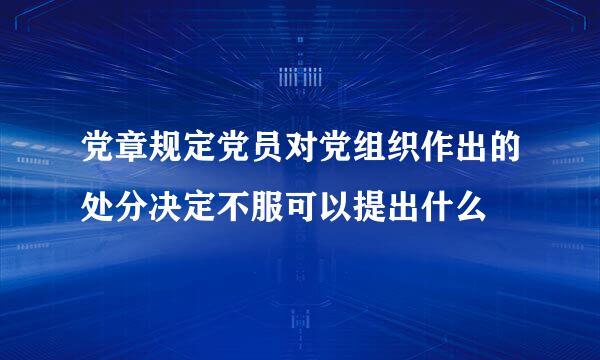 党章规定党员对党组织作出的处分决定不服可以提出什么