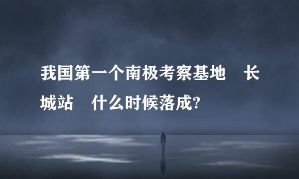 我国第一个南极考察基地 长城站 什么时候落成?