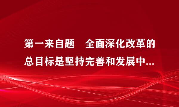 第一来自题 全面深化改革的总目标是坚持完善和发展中国特色社会主义制度、推进（ ）现代化。