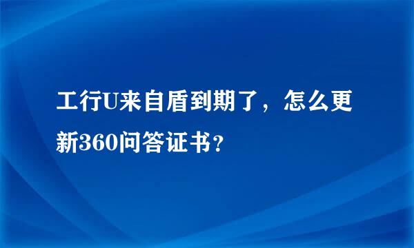 工行U来自盾到期了，怎么更新360问答证书？