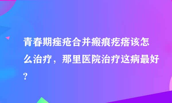 青春期痤疮合并瘢痕疙瘩该怎么治疗，那里医院治疗这病最好?