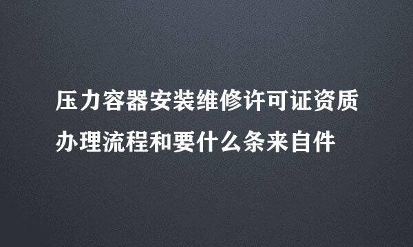 压力容器安装维修许可证资质办理流程和要什么条来自件